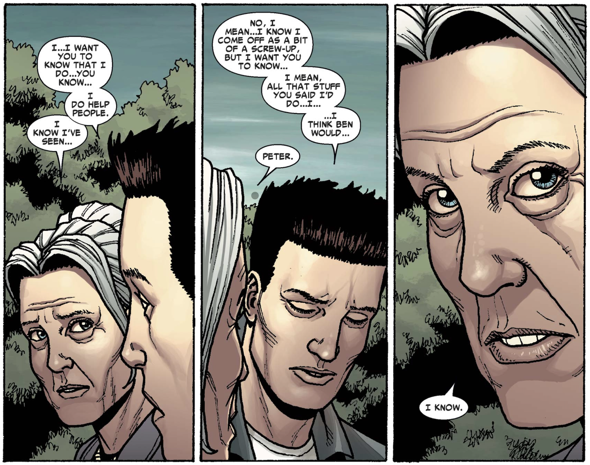 Panels from Avenging Spider-Man #11. Peter and May are standing outside near Uncle Ben's grave site.
Peter: I... I want you to know that I do... you know... I do help people.
May: I know I've seen...
Peter: No, I mean... I know I come off as a bit of a screw-up, but I want you to know... I mean, all that stuff you said I'd do... I... I think Ben would...
May: Peter.
May (in close-up frame): I know.